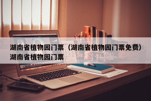 湖南省植物园门票（湖南省植物园门票免费）湖南省植物园门票