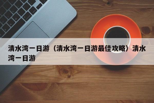 清水湾一日游（清水湾一日游最佳攻略）清水湾一日游