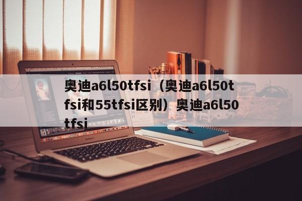 奥迪a6l50tfsi（奥迪a6l50tfsi和55tfsi区别）奥迪a6l50tfsi