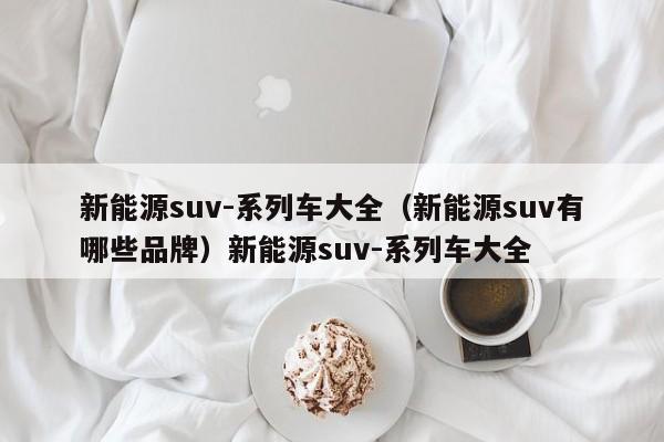 新能源suv-系列车大全（新能源suv有哪些品牌）新能源suv-系列车大全
