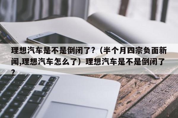 理想汽车是不是倒闭了?（半个月四宗负面新闻,理想汽车怎么了）理想汽车是不是倒闭了?