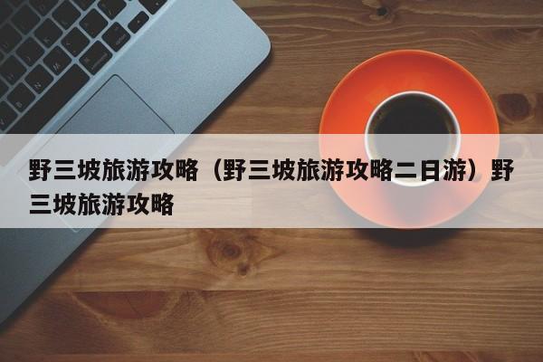 野三坡旅游攻略（野三坡旅游攻略二日游）野三坡旅游攻略