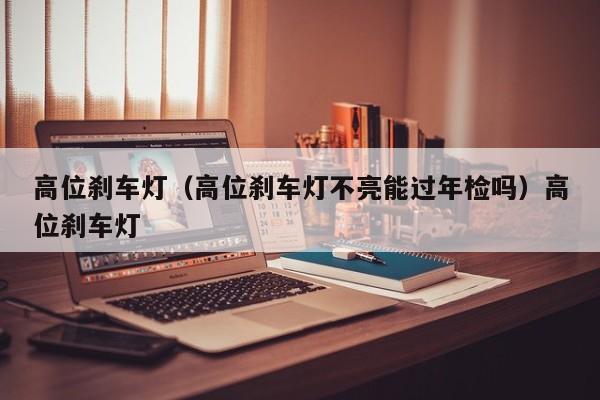 高位刹车灯（高位刹车灯不亮能过年检吗）高位刹车灯
