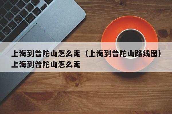 上海到普陀山怎么走（上海到普陀山路线图）上海到普陀山怎么走