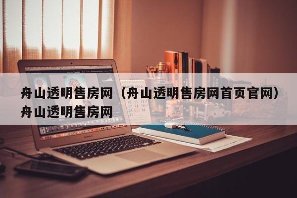 舟山透明售房网（舟山透明售房网首页官网）舟山透明售房网