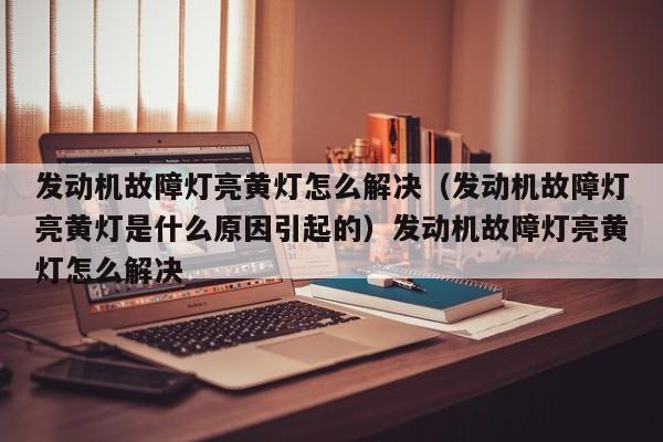发动机故障灯亮黄灯怎么解决（发动机故障灯亮黄灯是什么原因引起的）发动机故障灯亮黄灯怎么解决