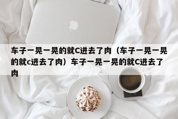 车子一晃一晃的就C进去了肉（车子一晃一晃的就c进去了肉）车子一晃一晃的就C进去了肉