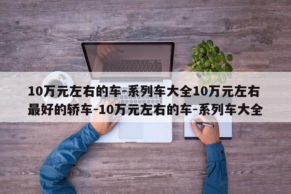 10万元左右的车-系列车大全10万元左右最好的轿车-10万元左右的车-系列车大全