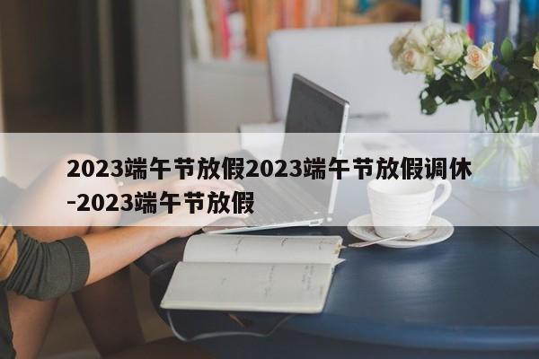 2023端午节放假2023端午节放假调休-2023端午节放假