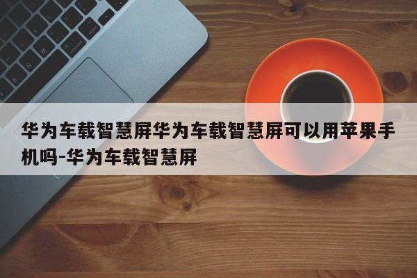 华为车载智慧屏华为车载智慧屏可以用苹果手机吗-华为车载智慧屏