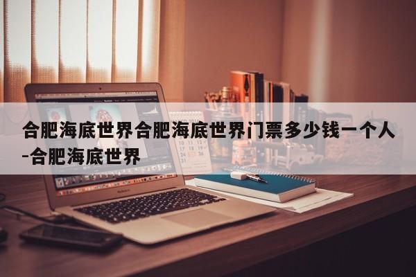 合肥海底世界合肥海底世界门票多少钱一个人-合肥海底世界