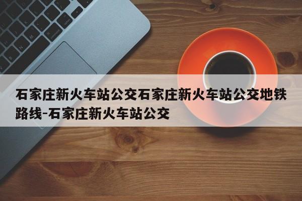 石家庄新火车站公交石家庄新火车站公交地铁路线-石家庄新火车站公交