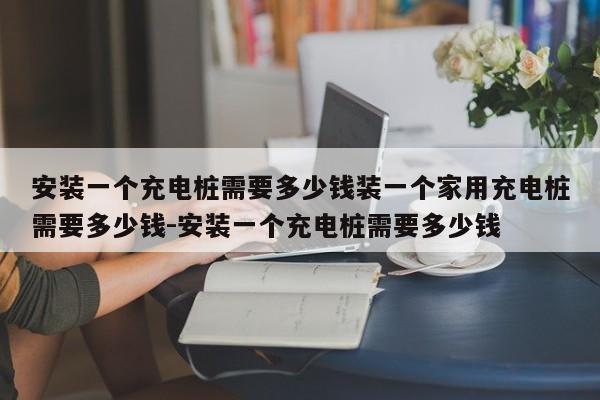 安装一个充电桩需要多少钱装一个家用充电桩需要多少钱-安装一个充电桩需要多少钱
