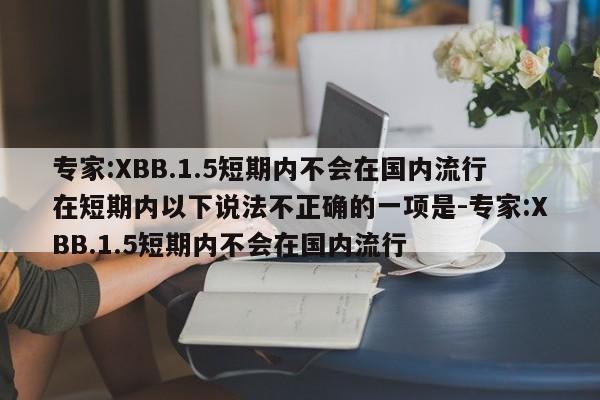 专家:XBB.1.5短期内不会在国内流行在短期内以下说法不正确的一项是-专家:XBB.1.5短期内不会在国内流行