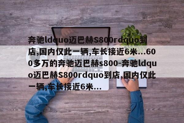 奔驰ldquo迈巴赫S800rdquo到店,国内仅此一辆,车长接近6米...600多万的奔驰迈巴赫s800-奔驰ldquo迈巴赫S800rdquo到店,国内仅此一辆,车长接近6米...
