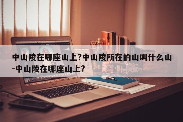 中山陵在哪座山上?中山陵所在的山叫什么山-中山陵在哪座山上?