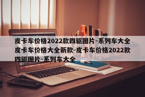 皮卡车价格2022款四驱图片-系列车大全皮卡车价格大全新款-皮卡车价格2022款四驱图片-系列车大全