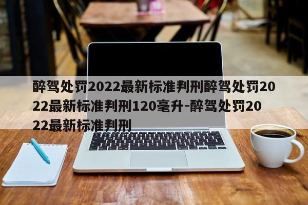 醉驾处罚2022最新标准判刑醉驾处罚2022最新标准判刑120毫升-醉驾处罚2022最新标准判刑