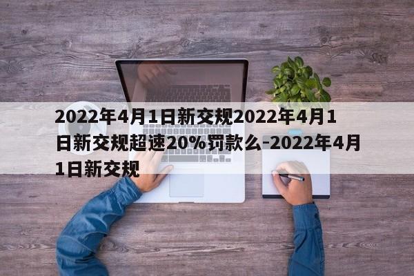 2022年4月1日新交规2022年4月1日新交规超速20%罚款么-2022年4月1日新交规