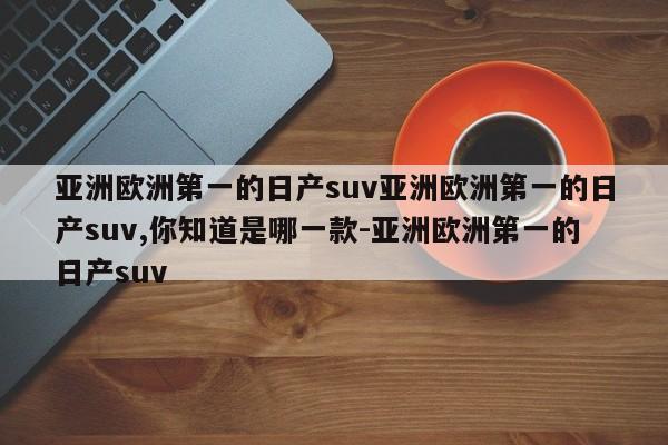 亚洲欧洲第一的日产suv亚洲欧洲第一的日产suv,你知道是哪一款-亚洲欧洲第一的日产suv
