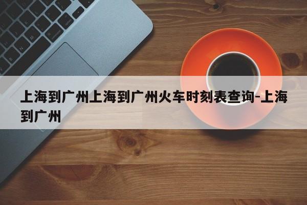 上海到广州上海到广州火车时刻表查询-上海到广州