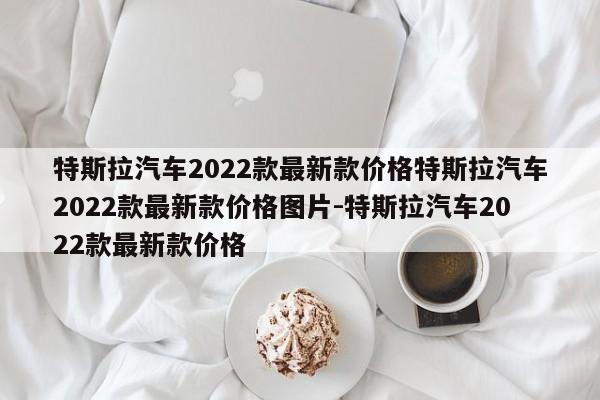 特斯拉汽车2022款最新款价格特斯拉汽车2022款最新款价格图片-特斯拉汽车2022款最新款价格