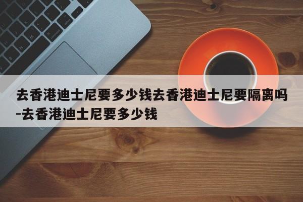 去香港迪士尼要多少钱去香港迪士尼要隔离吗-去香港迪士尼要多少钱