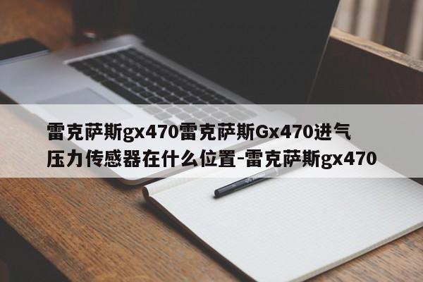 雷克萨斯gx470雷克萨斯Gx470进气压力传感器在什么位置-雷克萨斯gx470