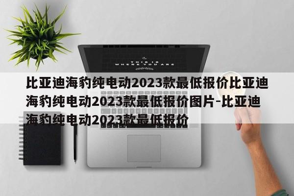 比亚迪海豹纯电动2023款最低报价比亚迪海豹纯电动2023款最低报价图片-比亚迪海豹纯电动2023款最低报价