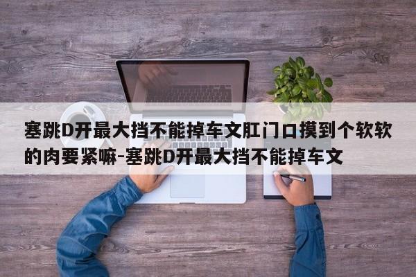 塞跳D开最大挡不能掉车文肛门口摸到个软软的肉要紧嘛-塞跳D开最大挡不能掉车文