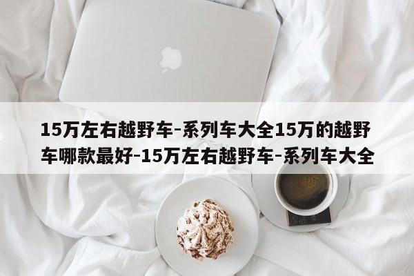 15万左右越野车-系列车大全15万的越野车哪款最好-15万左右越野车-系列车大全