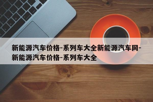 新能源汽车价格-系列车大全新能源汽车网-新能源汽车价格-系列车大全