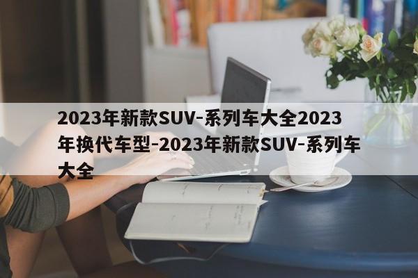 2023年新款SUV-系列车大全2023年换代车型-2023年新款SUV-系列车大全