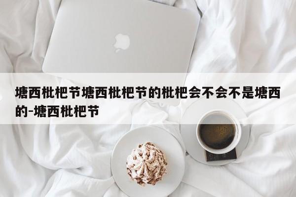 塘西枇杷节塘西枇杷节的枇杷会不会不是塘西的-塘西枇杷节