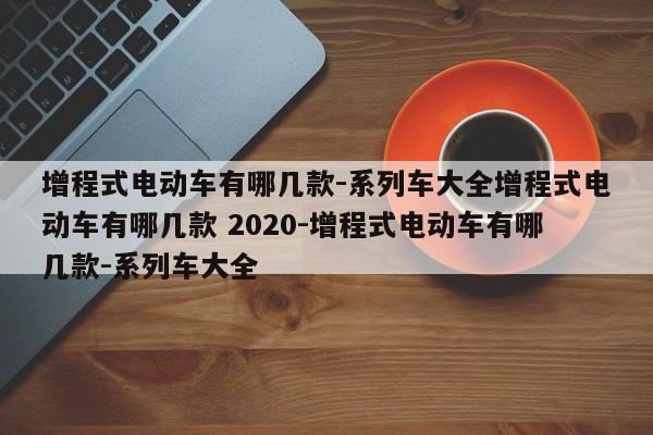 增程式电动车有哪几款-系列车大全增程式电动车有哪几款 2020-增程式电动车有哪几款-系列车大全