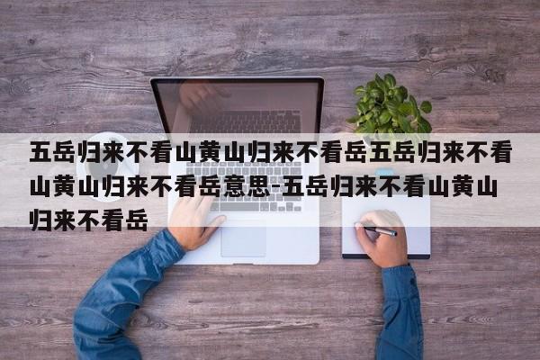 五岳归来不看山黄山归来不看岳五岳归来不看山黄山归来不看岳意思-五岳归来不看山黄山归来不看岳