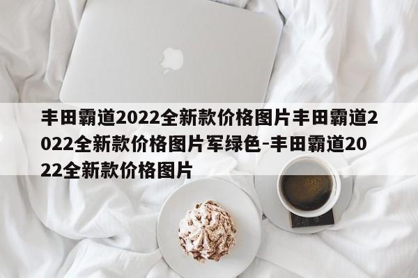 丰田霸道2022全新款价格图片丰田霸道2022全新款价格图片军绿色-丰田霸道2022全新款价格图片