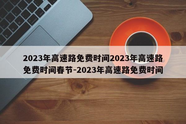 2023年高速路免费时间2023年高速路免费时间春节-2023年高速路免费时间