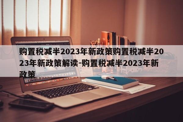 购置税减半2023年新政策购置税减半2023年新政策解读-购置税减半2023年新政策