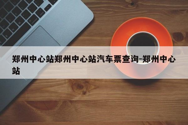 郑州中心站郑州中心站汽车票查询-郑州中心站