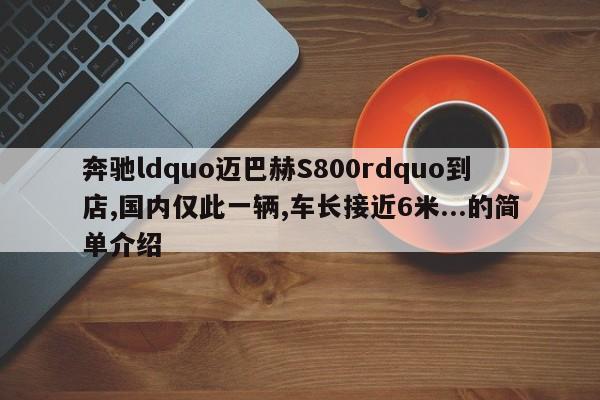 奔驰ldquo迈巴赫S800rdquo到店,国内仅此一辆,车长接近6米...的简单介绍