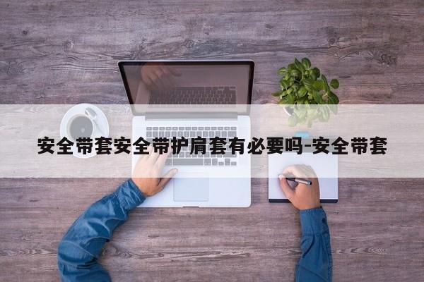 安全带套安全带护肩套有必要吗-安全带套