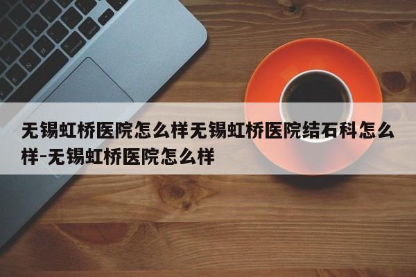 无锡虹桥医院怎么样无锡虹桥医院结石科怎么样-无锡虹桥医院怎么样