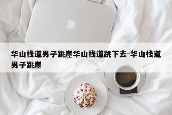 华山栈道男子跳崖华山栈道跳下去-华山栈道男子跳崖