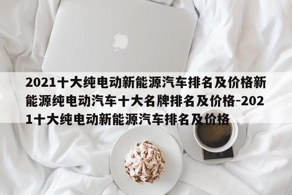 2021十大纯电动新能源汽车排名及价格新能源纯电动汽车十大名牌排名及价格-2021十大纯电动新能源汽车排名及价格