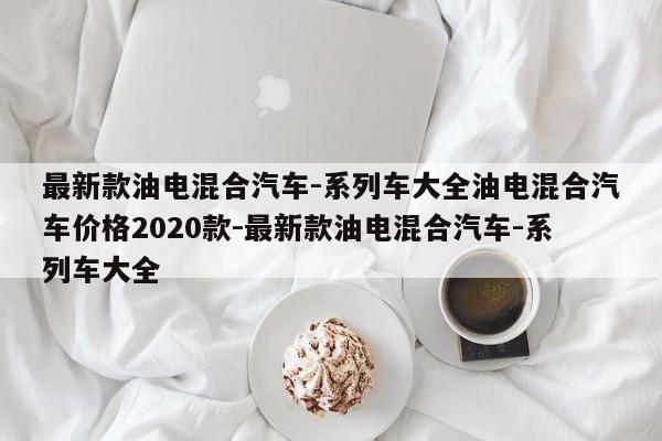 最新款油电混合汽车-系列车大全油电混合汽车价格2020款-最新款油电混合汽车-系列车大全