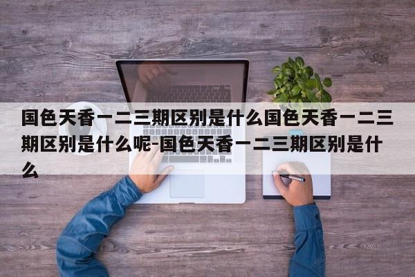 国色天香一二三期区别是什么国色天香一二三期区别是什么呢-国色天香一二三期区别是什么