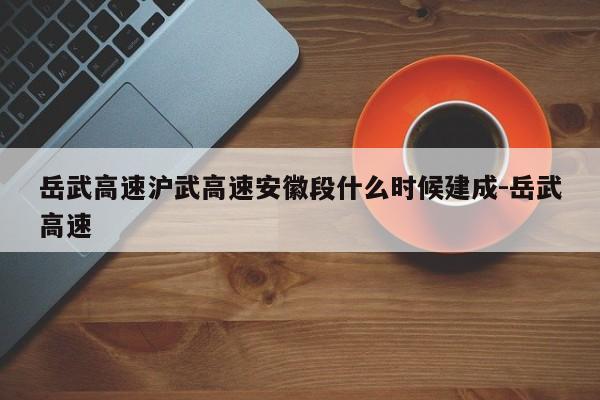 岳武高速沪武高速安徽段什么时候建成-岳武高速