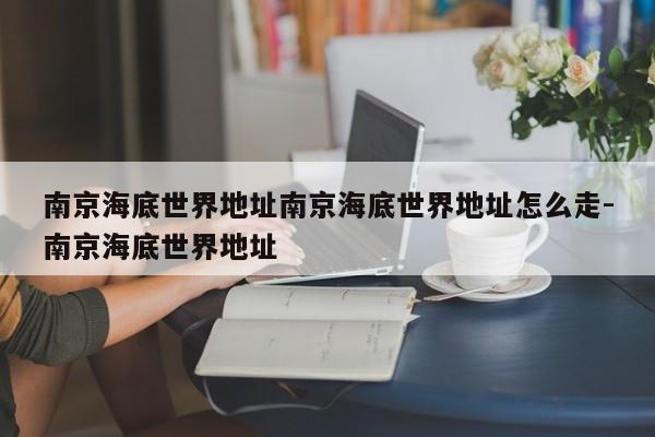 南京海底世界地址南京海底世界地址怎么走-南京海底世界地址