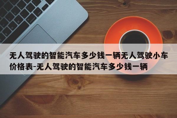 无人驾驶的智能汽车多少钱一辆无人驾驶小车价格表-无人驾驶的智能汽车多少钱一辆